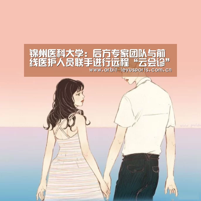 锦州医科大学:后方专家团队与前线医护人员联手进行远程“云会诊”‘乐鱼app’(图1) 乐鱼app